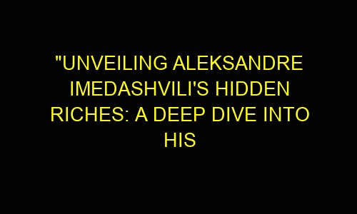 "Unveiling Aleksandre Imedashvili's Hidden Riches: A Deep Dive into His 
